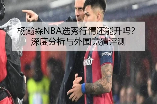 杨瀚森NBA选秀行情还能升吗？深度分析与外围竞猜评测