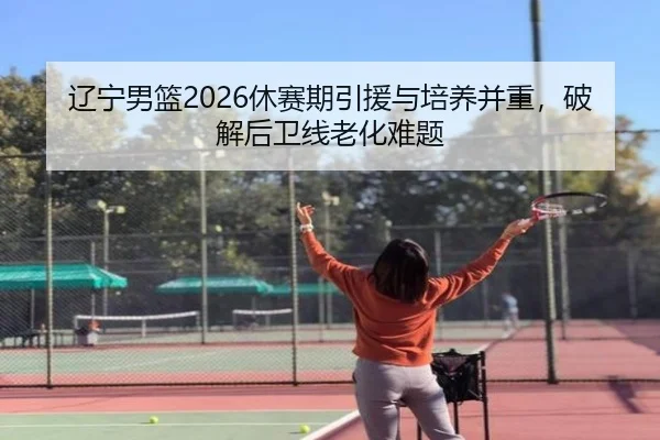辽宁男篮2026休赛期引援与培养并重，破解后卫线老化难题
